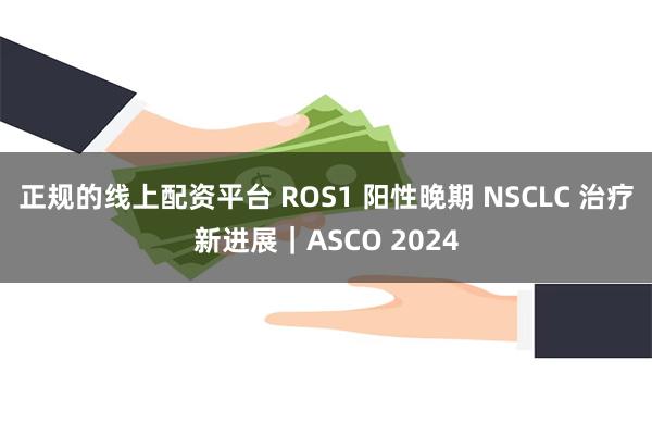 正规的线上配资平台 ROS1 阳性晚期 NSCLC 治疗新进展｜ASCO 2024