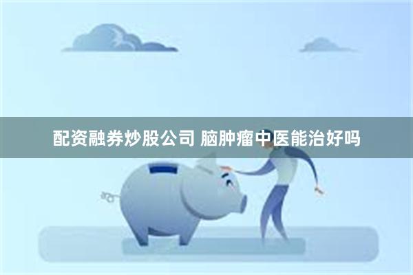 配资融券炒股公司 脑肿瘤中医能治好吗