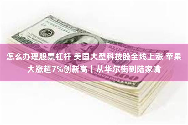 怎么办理股票杠杆 美国大型科技股全线上涨 苹果大涨超7%创新高丨从华尔街到陆家嘴
