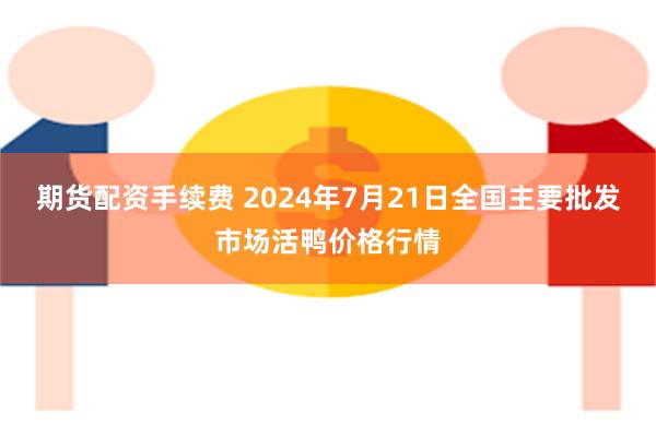 期货配资手续费 2024年7月21日全国主要批发市场活鸭价格行情