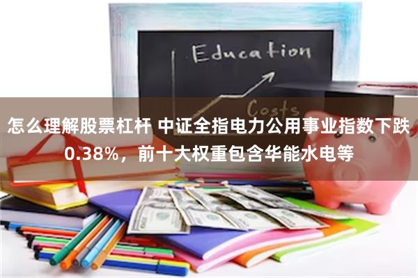怎么理解股票杠杆 中证全指电力公用事业指数下跌0.38%，前十大权重包含华能水电等