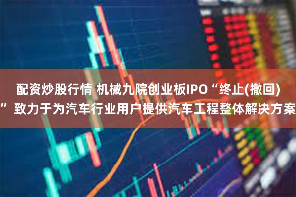 配资炒股行情 机械九院创业板IPO“终止(撤回)” 致力于为汽车行业用户提供汽车工程整体解决方案