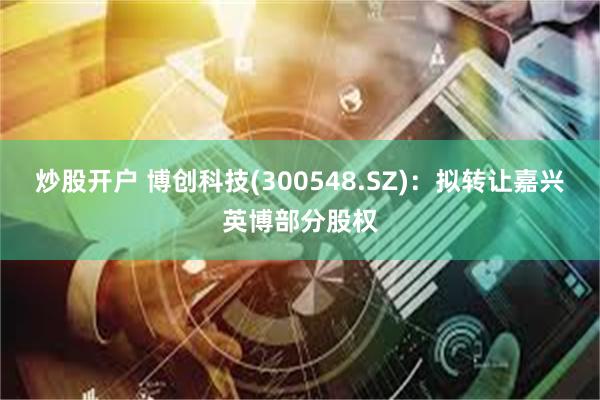 炒股开户 博创科技(300548.SZ)：拟转让嘉兴英博部分股权