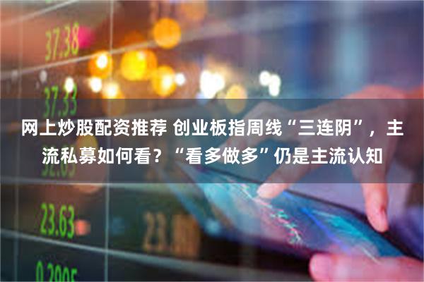 网上炒股配资推荐 创业板指周线“三连阴”，主流私募如何看？“看多做多”仍是主流认知