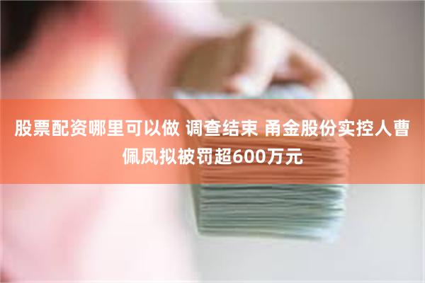 股票配资哪里可以做 调查结束 甬金股份实控人曹佩凤拟被罚超600万元