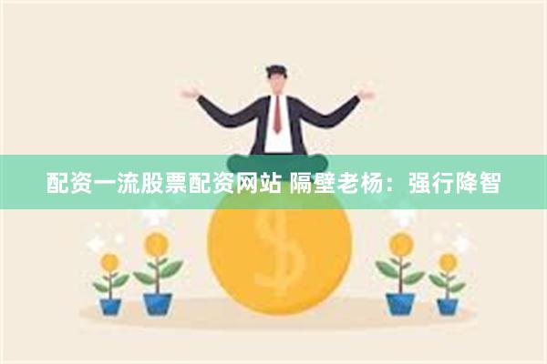 配资一流股票配资网站 隔壁老杨：强行降智
