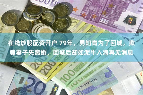 在线炒股配资开户 79年，男知青为了回城，欺骗妻子先离婚，回城后却如泥牛入海再无消息