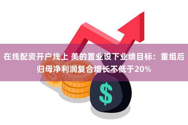 在线配资开户线上 美的置业设下业绩目标：重组后归母净利润复合增长不低于20%