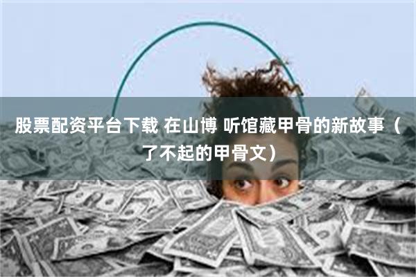 股票配资平台下载 在山博 听馆藏甲骨的新故事（了不起的甲骨文）