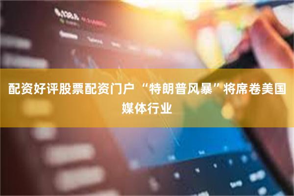 配资好评股票配资门户 “特朗普风暴”将席卷美国媒体行业