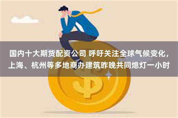 国内十大期货配资公司 呼吁关注全球气候变化，上海、杭州等多地商办建筑昨晚共同熄灯一小时