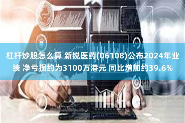 杠杆炒股怎么算 新锐医药(06108)公布2024年业绩 净亏损约为3100万港元 同比增加约39.6%