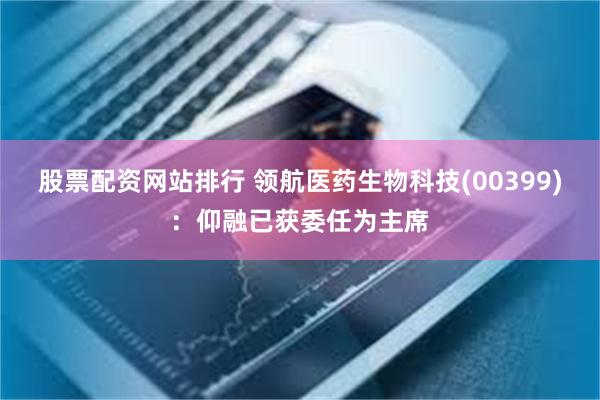 股票配资网站排行 领航医药生物科技(00399)：仰融已获委任为主席