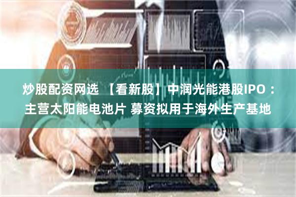 炒股配资网选 【看新股】中润光能港股IPO ：主营太阳能电池片 募资拟用于海外生产基地