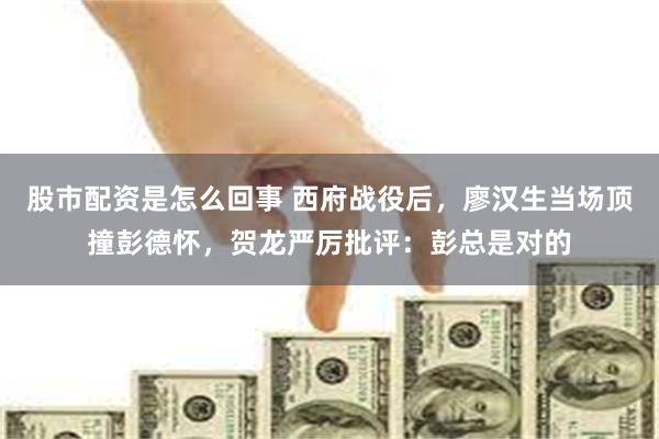 股市配资是怎么回事 西府战役后，廖汉生当场顶撞彭德怀，贺龙严厉批评：彭总是对的