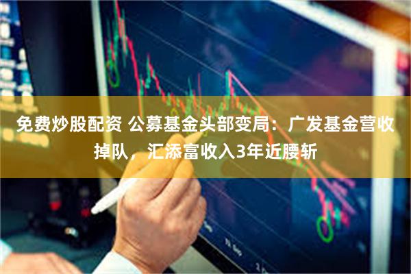免费炒股配资 公募基金头部变局：广发基金营收掉队，汇添富收入3年近腰斩