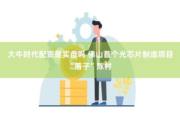 大牛时代配资是实盘吗 佛山首个光芯片制造项目“落子”陈村