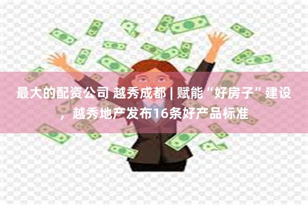 最大的配资公司 越秀成都 | 赋能“好房子”建设，越秀地产发布16条好产品标准