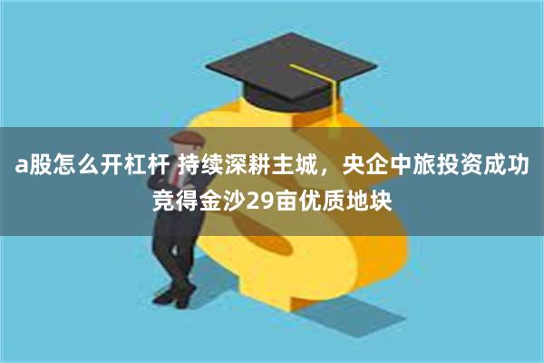 a股怎么开杠杆 持续深耕主城，央企中旅投资成功竞得金沙29亩优质地块
