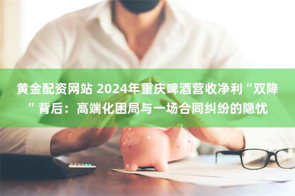黄金配资网站 2024年重庆啤酒营收净利“双降”背后：高端化困局与一场合同纠纷的隐忧