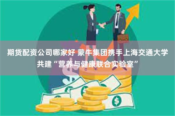 期货配资公司哪家好 蒙牛集团携手上海交通大学共建“营养与健康联合实验室”
