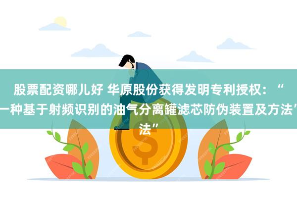 股票配资哪儿好 华原股份获得发明专利授权：“一种基于射频识别的油气分离罐滤芯防伪装置及方法”