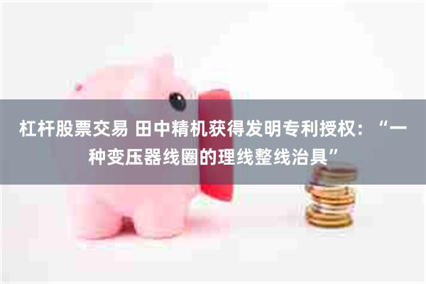 杠杆股票交易 田中精机获得发明专利授权：“一种变压器线圈的理线整线治具”