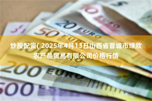 炒股配资( 2025年4月13日山西省晋城市绿欣农产品贸易有限公司价格行情