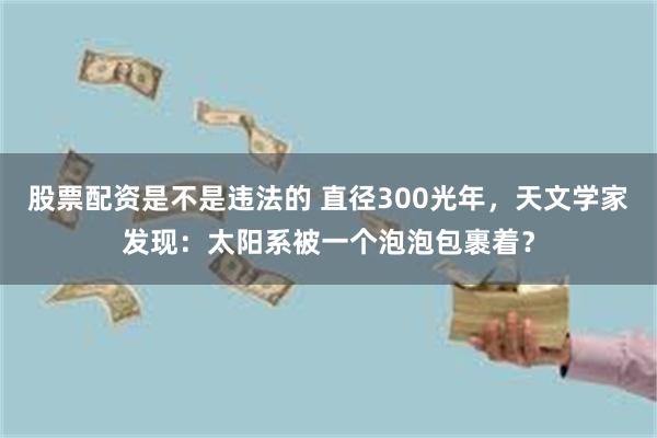 股票配资是不是违法的 直径300光年，天文学家发现：太阳系被一个泡泡包裹着？