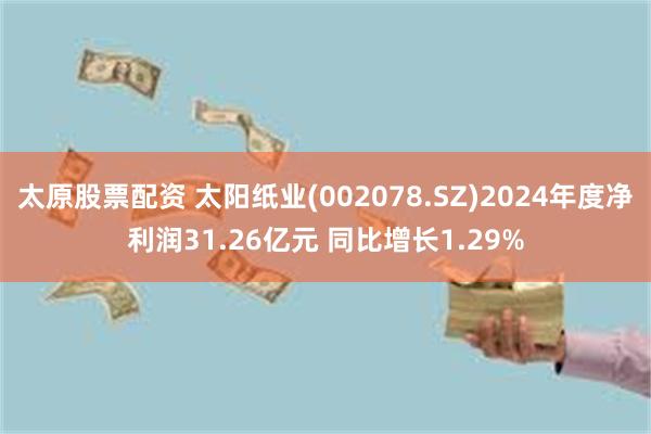 太原股票配资 太阳纸业(002078.SZ)2024年度净利润31.26亿元 同比增长1.29%