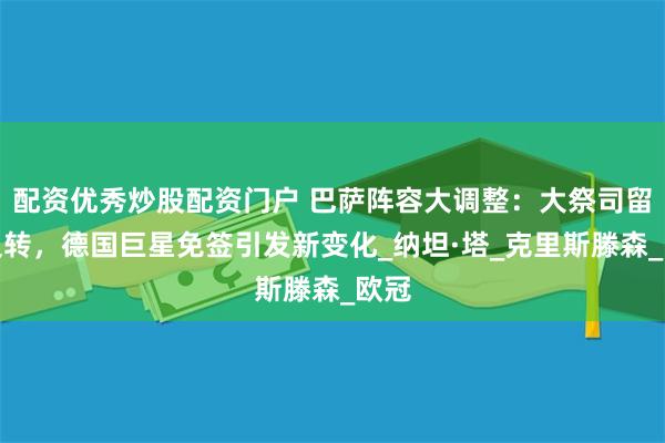 配资优秀炒股配资门户 巴萨阵容大调整：大祭司留队反转，德国巨星免签引发新变化_纳坦·塔_克里斯滕森_欧冠