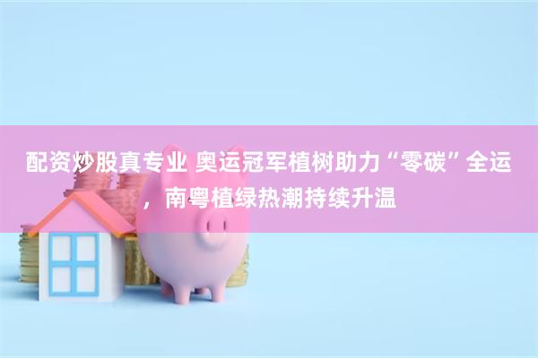 配资炒股真专业 奥运冠军植树助力“零碳”全运，南粤植绿热潮持续升温