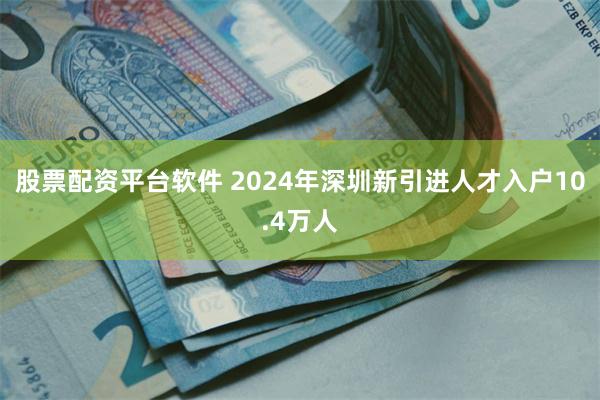 股票配资平台软件 2024年深圳新引进人才入户10.4万人