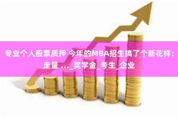 专业个人股票质押 今年的MBA招生搞了个新花样：走量 …_奖学金_考生_企业