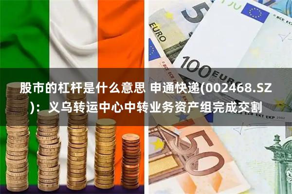 股市的杠杆是什么意思 申通快递(002468.SZ)：义乌转运中心中转业务资产组完成交割