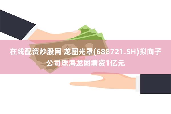 在线配资炒股网 龙图光罩(688721.SH)拟向子公司珠海龙图增资1亿元
