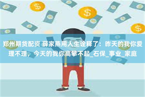 郑州期货配资 薛家燕用人生诠释了：昨天的我你爱理不理，今天的我你高攀不起_石保_事业_家庭