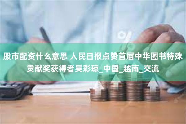 股市配资什么意思 人民日报点赞首届中华图书特殊贡献奖获得者吴彩琼_中国_越南_交流