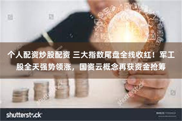 个人配资炒股配资 三大指数尾盘全线收红！军工股全天强势领涨，国资云概念再获资金抢筹