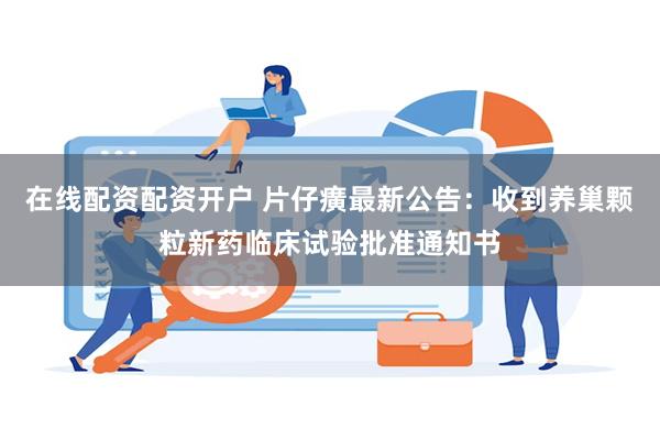 在线配资配资开户 片仔癀最新公告：收到养巢颗粒新药临床试验批准通知书