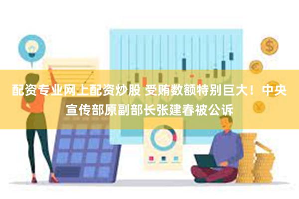 配资专业网上配资炒股 受贿数额特别巨大！中央宣传部原副部长张建春被公诉
