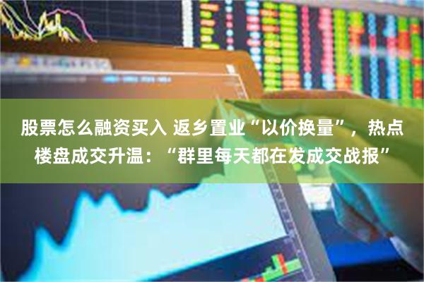 股票怎么融资买入 返乡置业“以价换量”，热点楼盘成交升温：“群里每天都在发成交战报”