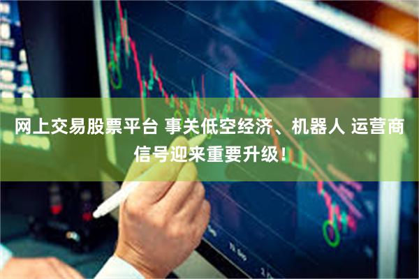 网上交易股票平台 事关低空经济、机器人 运营商信号迎来重要升级！