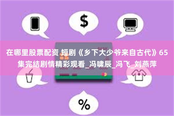 在哪里股票配资 短剧《乡下大少爷来自古代》65集完结剧情精彩观看_冯啸辰_冯飞_刘燕萍