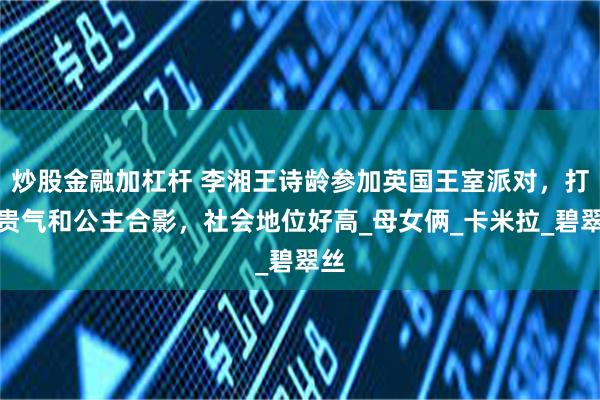 炒股金融加杠杆 李湘王诗龄参加英国王室派对，打扮贵气和公主合影，社会地位好高_母女俩_卡米拉_碧翠丝