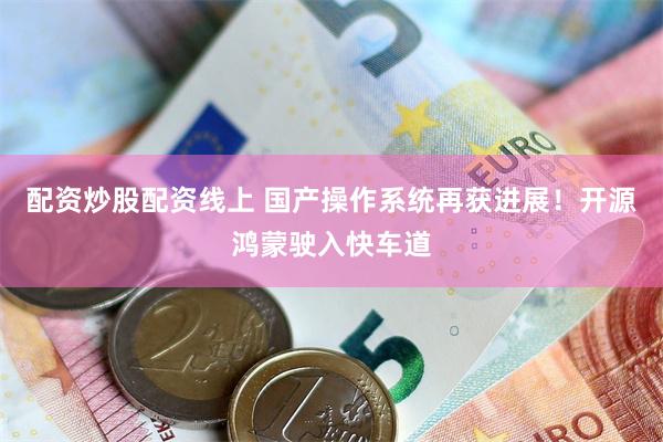 配资炒股配资线上 国产操作系统再获进展！开源鸿蒙驶入快车道
