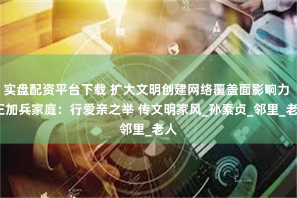 实盘配资平台下载 扩大文明创建网络覆盖面影响力 | 王加兵家庭：行爱亲之举 传文明家风_孙素贞_邻里_老人