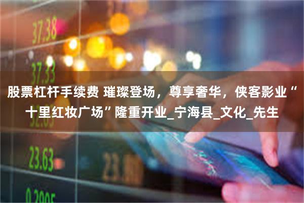 股票杠杆手续费 璀璨登场，尊享奢华，侠客影业“十里红妆广场”隆重开业_宁海县_文化_先生