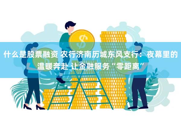 什么是股票融资 农行济南历城东风支行：夜幕里的温暖奔赴 让金融服务“零距离”