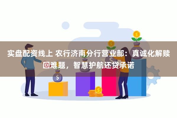 实盘配资线上 农行济南分行营业部：真诚化解赎回难题，智慧护航还贷承诺